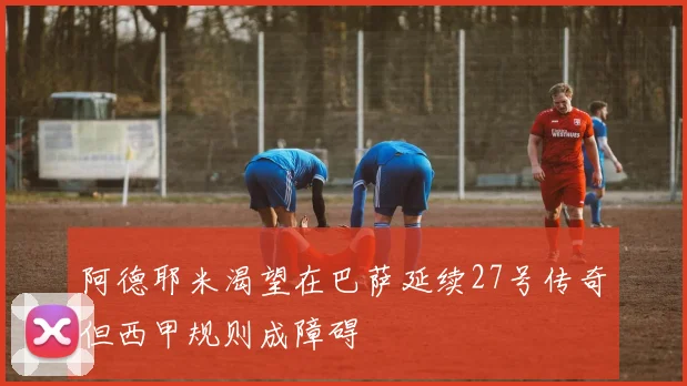 阿德耶米渴望在巴萨延续27号传奇但西甲规则成障碍