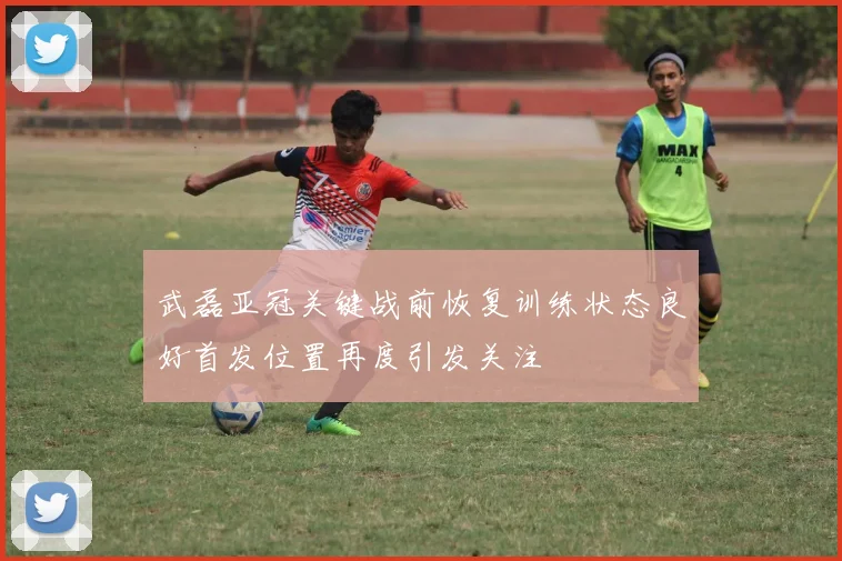 武磊亚冠关键战前恢复训练状态良好首发位置再度引发关注