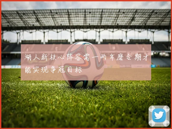 湖人新核心阵容需一两年磨合期才能实现争冠目标