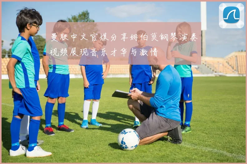 曼联中文官媒分享姆伯莫钢琴演奏视频展现音乐才华与激情