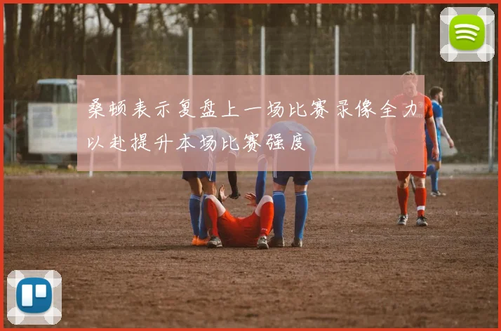 桑顿表示复盘上一场比赛录像全力以赴提升本场比赛强度