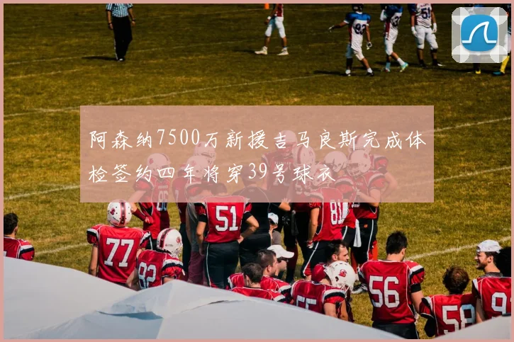 阿森纳7500万新援吉马良斯完成体检签约四年将穿39号球衣