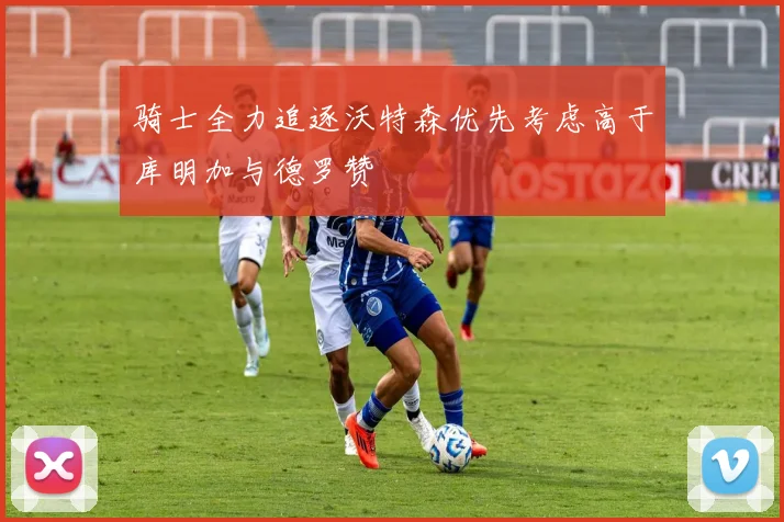 骑士全力追逐沃特森优先考虑高于库明加与德罗赞