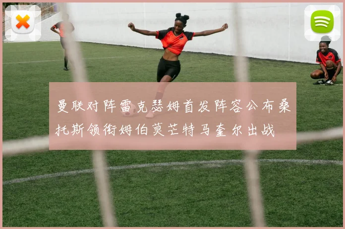 曼联对阵雷克瑟姆首发阵容公布桑托斯领衔姆伯莫芒特马奎尔出战
