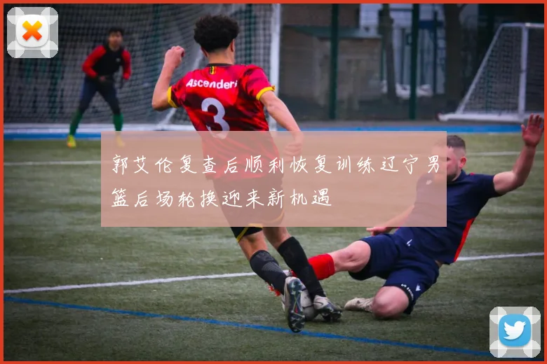 郭艾伦复查后顺利恢复训练辽宁男篮后场轮换迎来新机遇
