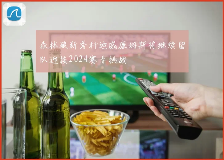 森林狼新秀科迪威廉姆斯将继续留队迎接2024赛季挑战