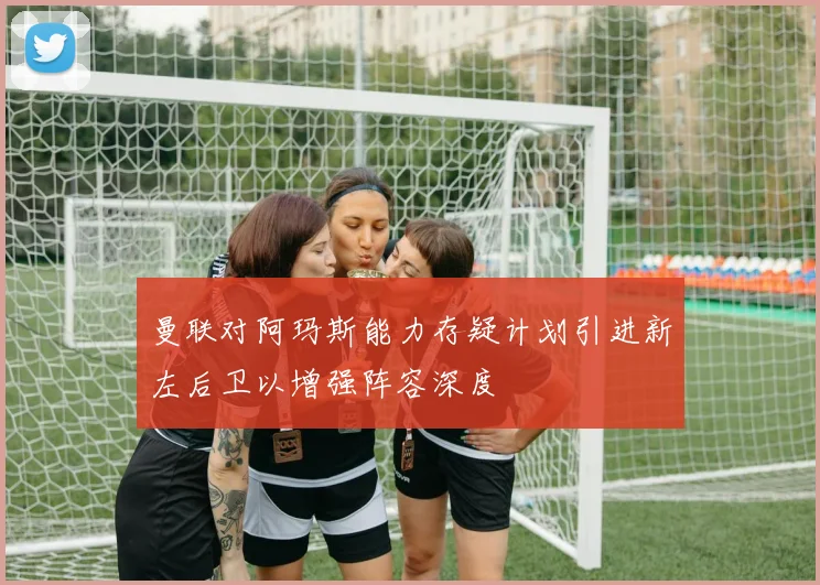 曼联对阿玛斯能力存疑计划引进新左后卫以增强阵容深度
