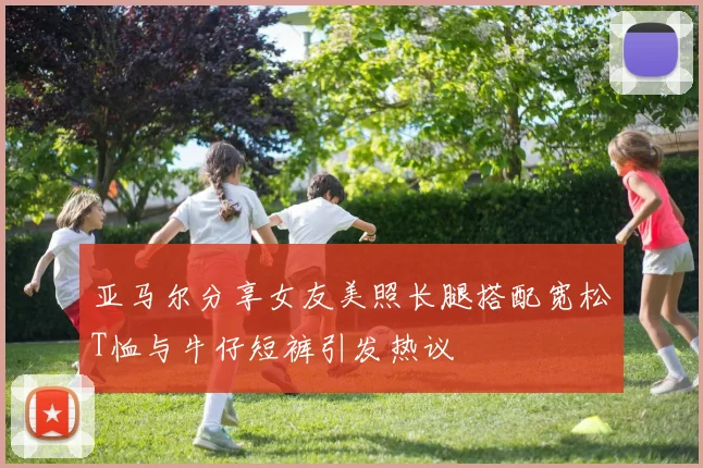 亚马尔分享女友美照长腿搭配宽松T恤与牛仔短裤引发热议